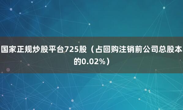 国家正规炒股平台725股（占回购注销前公司总股本的0.02%）