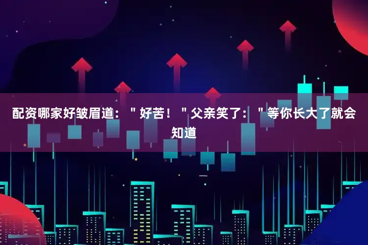配资哪家好皱眉道：＂好苦！＂父亲笑了：＂等你长大了就会知道