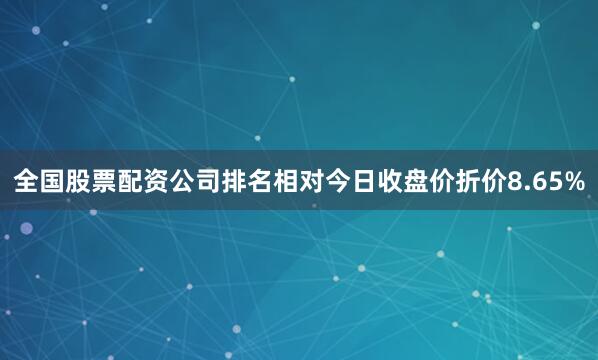 全国股票配资公司排名相对今日收盘价折价8.65%