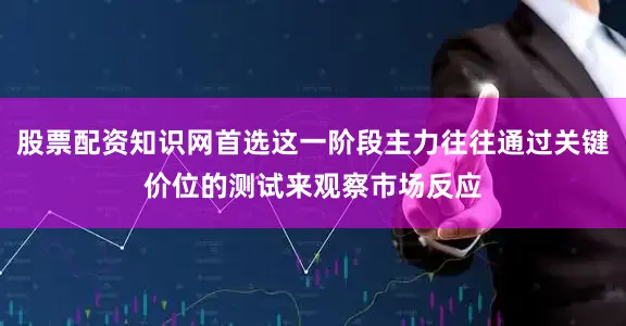 股票配资知识网首选这一阶段主力往往通过关键价位的测试来观察市场反应