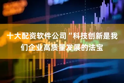 十大配资软件公司“科技创新是我们企业高质量发展的法宝